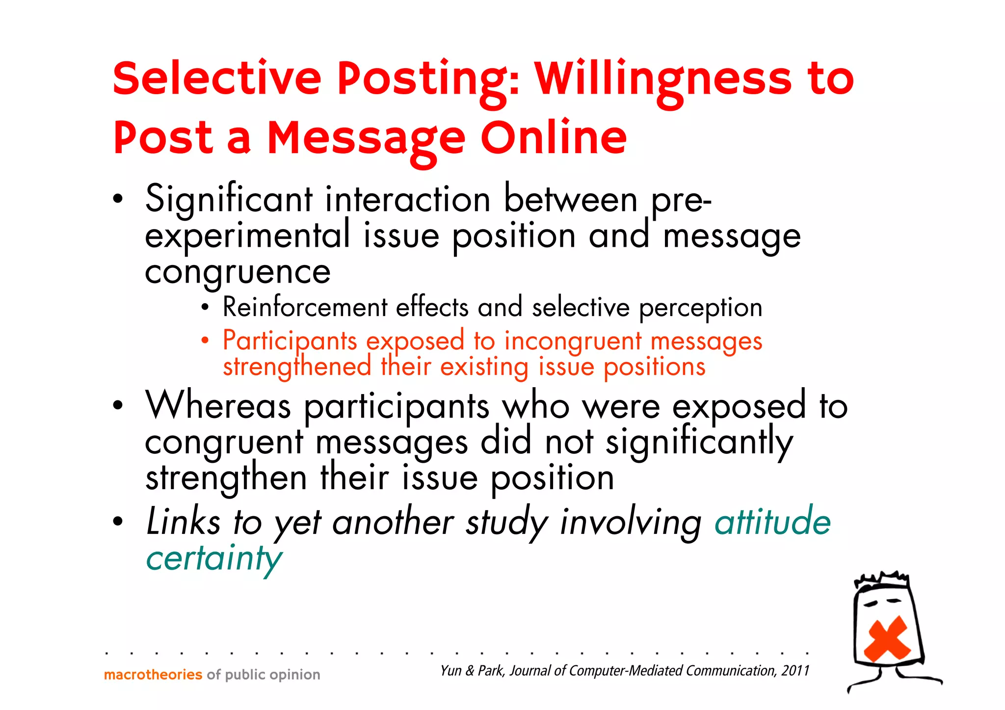 Selective Posting: Willingness to
Post a Message Online
•  Signiﬁcant interaction between pre-
experimental issue position and message
congruence
•  Reinforcement effects and selective perception
•  Participants exposed to incongruent messages
strengthened their existing issue positions
•  Whereas participants who were exposed to
congruent messages did not signiﬁcantly
strengthen their issue position
•  Links to yet another study involving attitude
certainty
macrotheories of public opinion Yun & Park, Journal of Computer-Mediated Communication, 2011
 