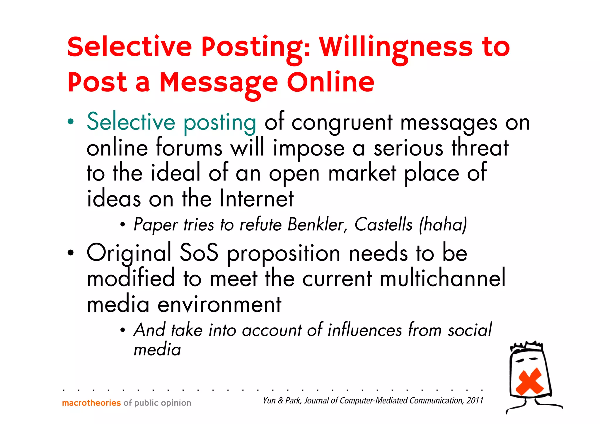 Selective Posting: Willingness to
Post a Message Online
•  Selective posting of congruent messages on
online forums will impose a serious threat
to the ideal of an open market place of
ideas on the Internet
•  Paper tries to refute Benkler, Castells (haha)
•  Original SoS proposition needs to be
modiﬁed to meet the current multichannel
media environment
•  And take into account of inﬂuences from social
media
macrotheories of public opinion Yun & Park, Journal of Computer-Mediated Communication, 2011
 