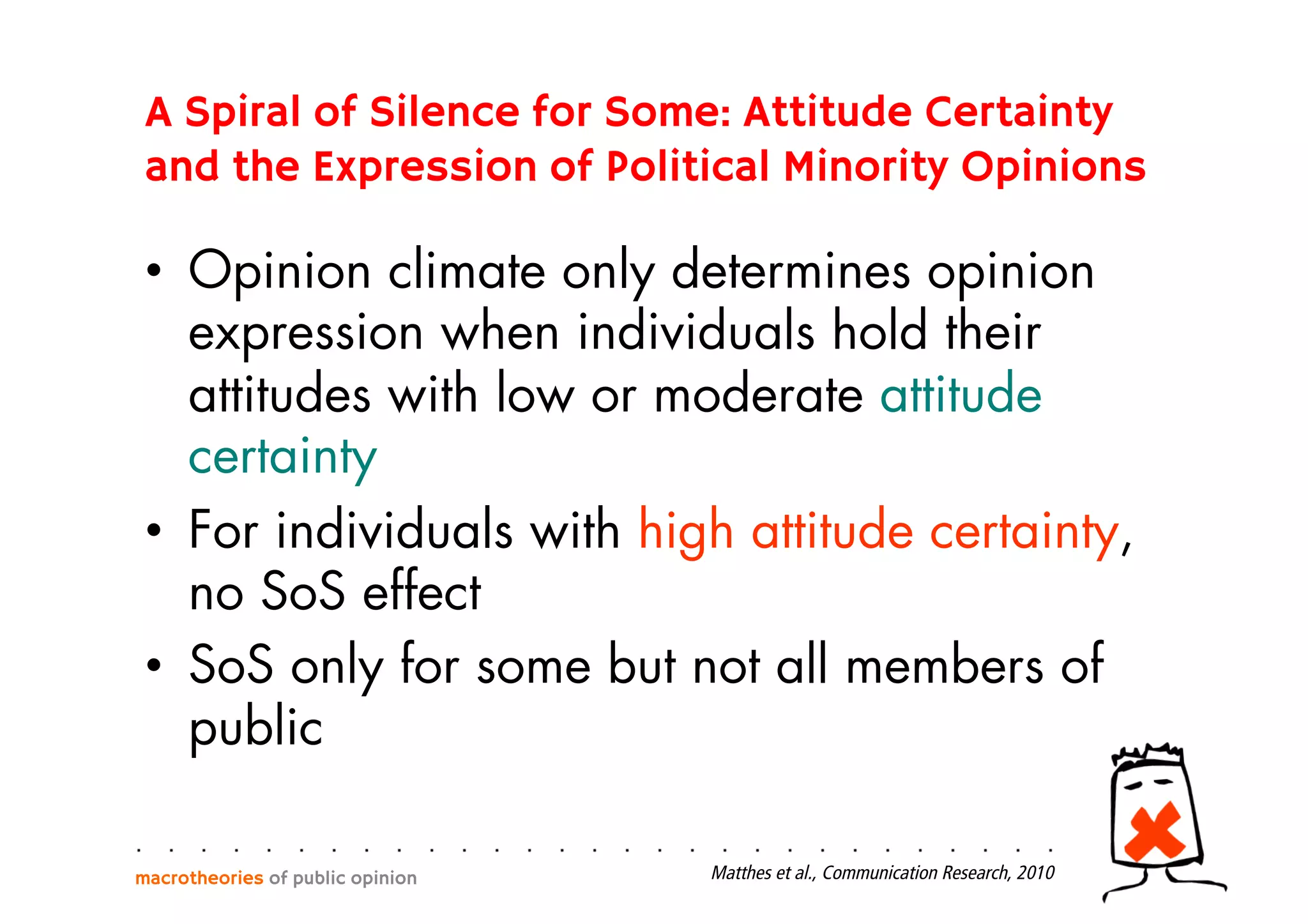 •  Opinion climate only determines opinion
expression when individuals hold their
attitudes with low or moderate attitude
certainty
•  For individuals with high attitude certainty,
no SoS effect
•  SoS only for some but not all members of
public
macrotheories of public opinion Matthes et al., Communication Research, 2010
A Spiral of Silence for Some: Attitude Certainty
and the Expression of Political Minority Opinions
 