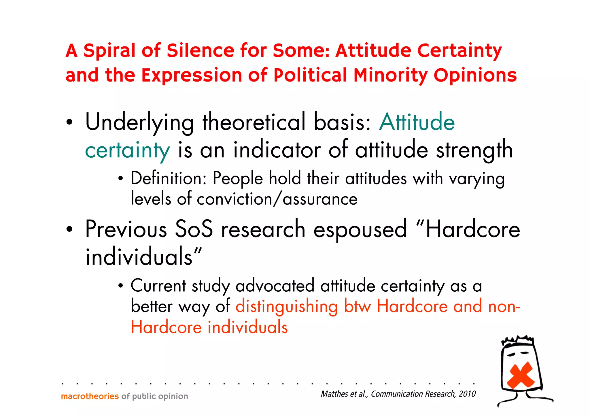 A Spiral of Silence for Some: Attitude Certainty
and the Expression of Political Minority Opinions
•  Underlying theoretical basis: Attitude
certainty is an indicator of attitude strength
•  Deﬁnition: People hold their attitudes with varying
levels of conviction/assurance
•  Previous SoS research espoused “Hardcore
individuals”
•  Current study advocated attitude certainty as a
better way of distinguishing btw Hardcore and non-
Hardcore individuals
macrotheories of public opinion Matthes et al., Communication Research, 2010
 