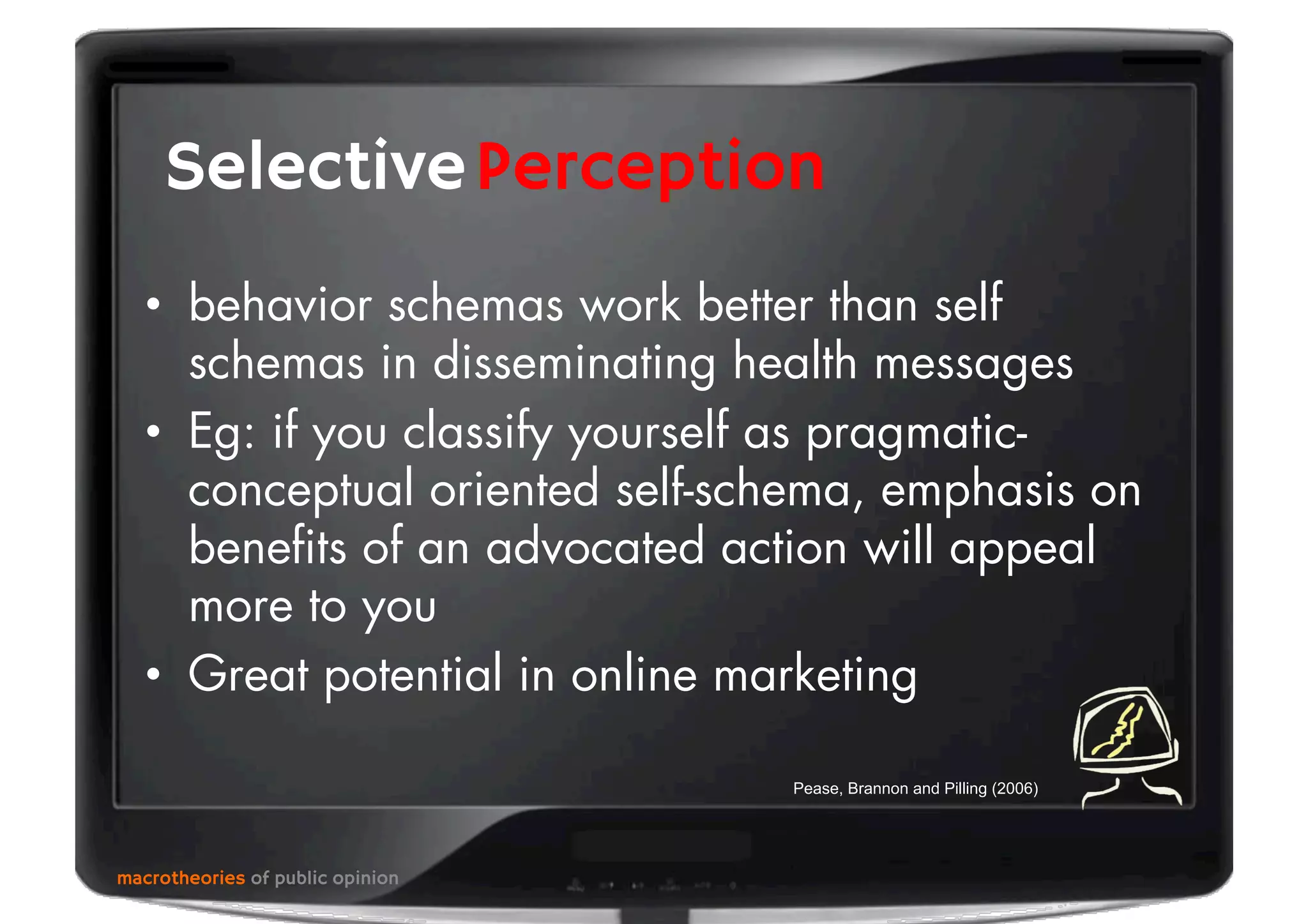 •  behavior schemas work better than self
schemas in disseminating health messages
•  Eg: if you classify yourself as pragmatic-
conceptual oriented self-schema, emphasis on
beneﬁts of an advocated action will appeal
more to you
•  Great potential in online marketing
macrotheories of public opinion
PerceptionSelective
Pease, Brannon and Pilling (2006)
 