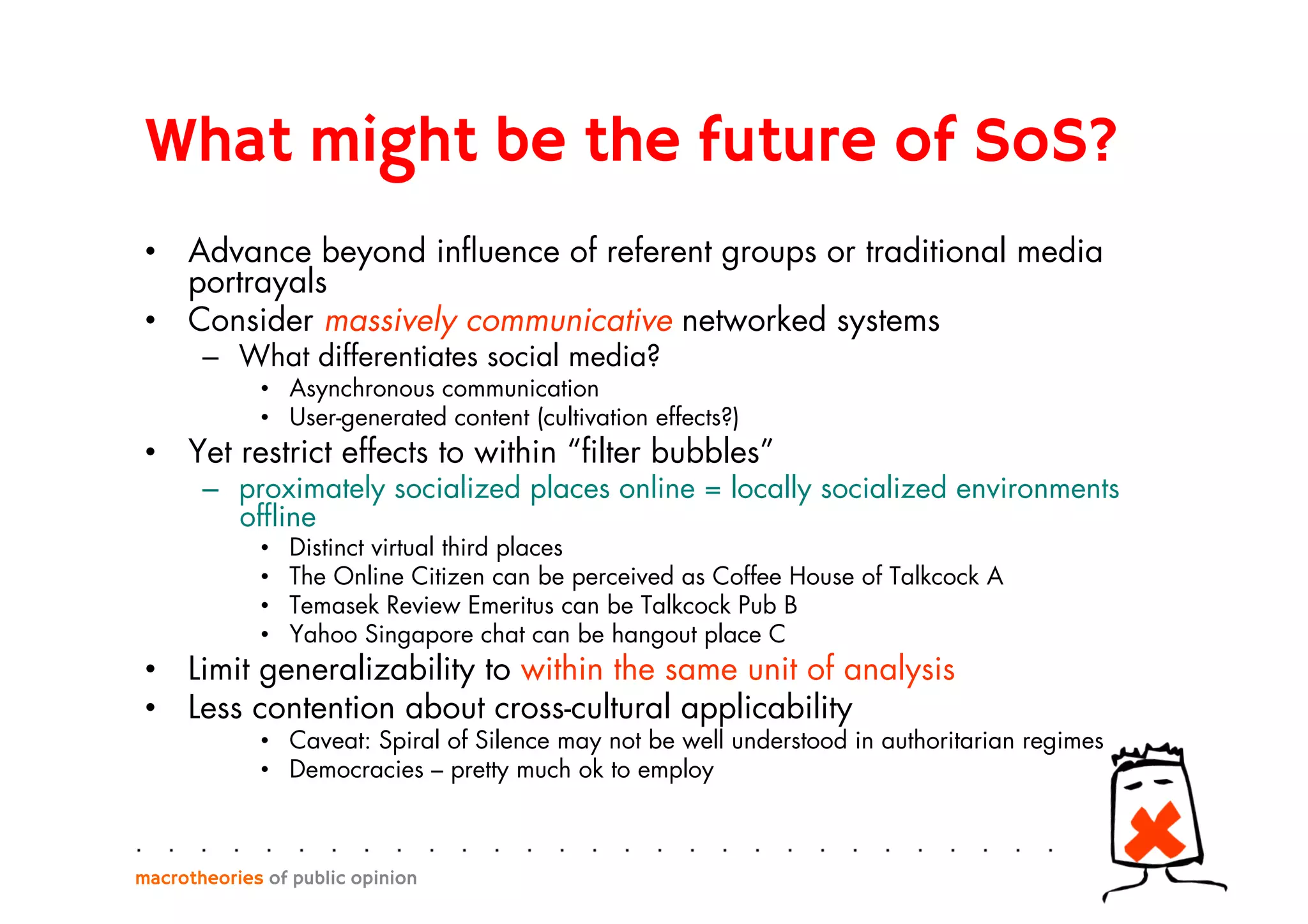 What might be the future of SoS?
•  Advance beyond inﬂuence of referent groups or traditional media
portrayals
•  Consider massively communicative networked systems
–  What differentiates social media?
•  Asynchronous communication
•  User-generated content (cultivation effects?)
•  Yet restrict effects to within “ﬁlter bubbles”
–  proximately socialized places online = locally socialized environments
ofﬂine
•  Distinct virtual third places
•  The Online Citizen can be perceived as Coffee House of Talkcock A
•  Temasek Review Emeritus can be Talkcock Pub B
•  Yahoo Singapore chat can be hangout place C
•  Limit generalizability to within the same unit of analysis
•  Less contention about cross-cultural applicability
•  Caveat: Spiral of Silence may not be well understood in authoritarian regimes
•  Democracies – pretty much ok to employ
macrotheories of public opinion
 