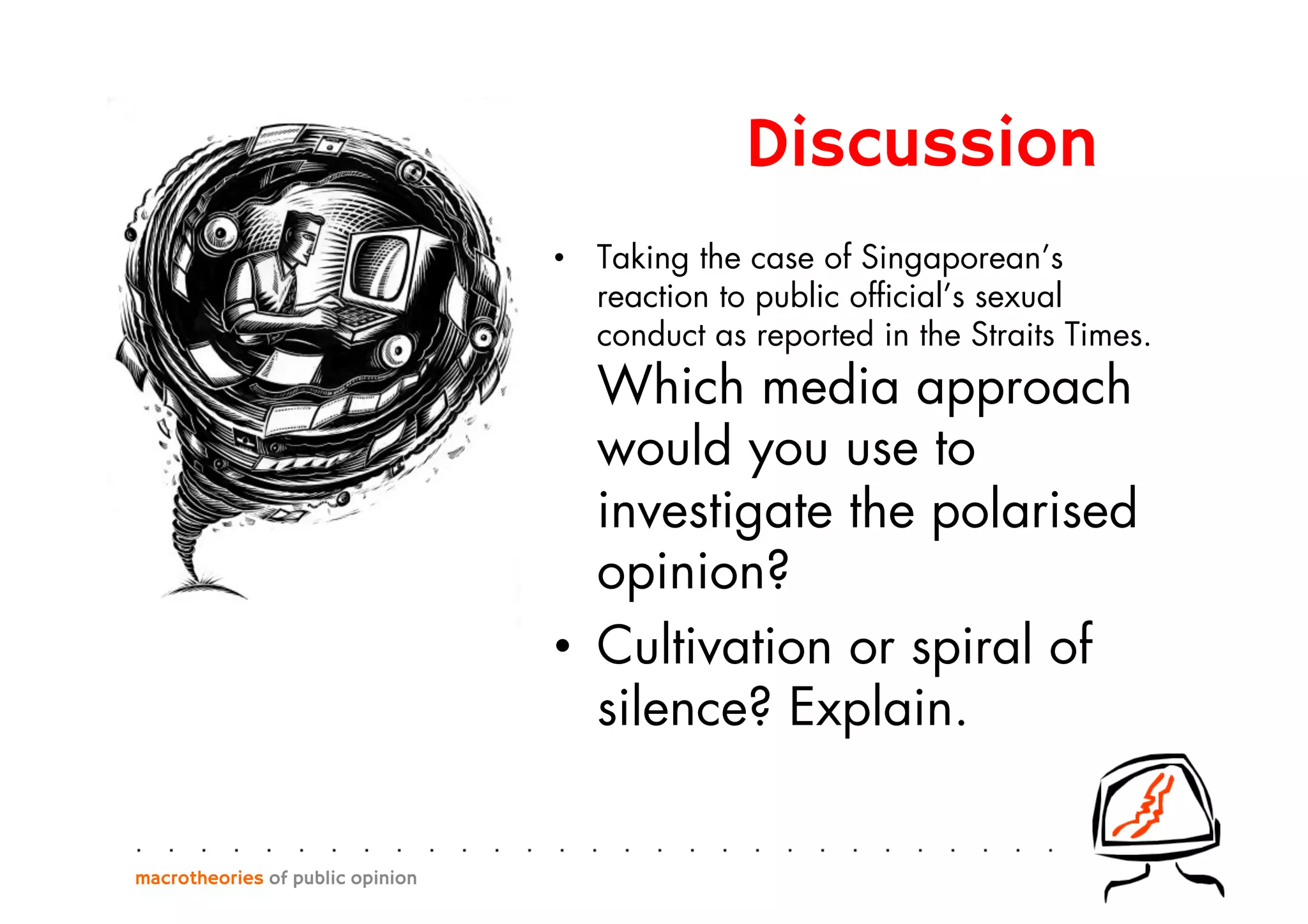 •  Taking the case of Singaporean’s
reaction to public ofﬁcial’s sexual
conduct as reported in the Straits Times.
Which media approach
would you use to
investigate the polarised
opinion?
•  Cultivation or spiral of
silence? Explain.
macrotheories of public opinion
Discussion
 