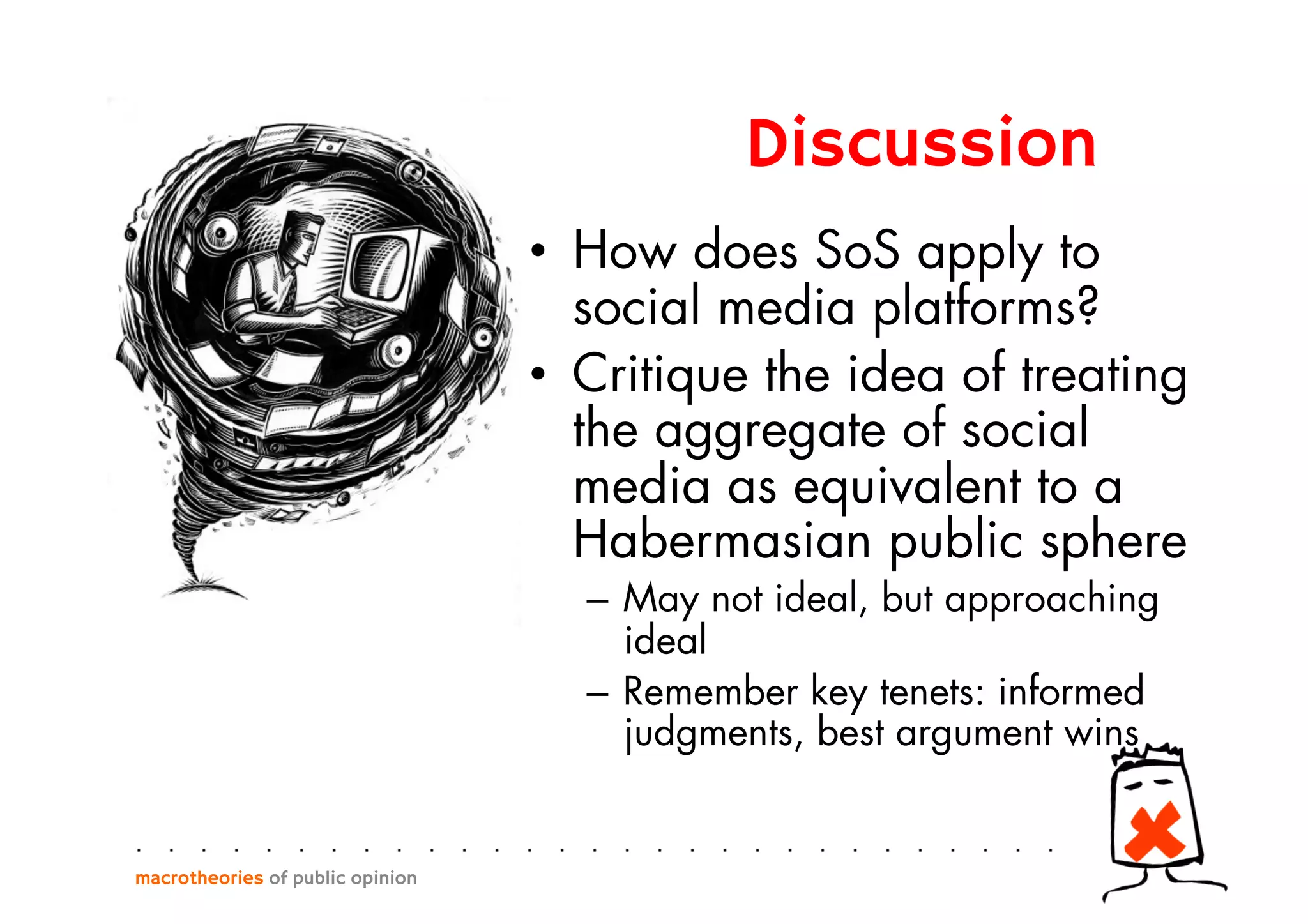 •  How does SoS apply to
social media platforms?
•  Critique the idea of treating
the aggregate of social
media as equivalent to a
Habermasian public sphere
–  May not ideal, but approaching
ideal
–  Remember key tenets: informed
judgments, best argument wins
macrotheories of public opinion
Discussion
 