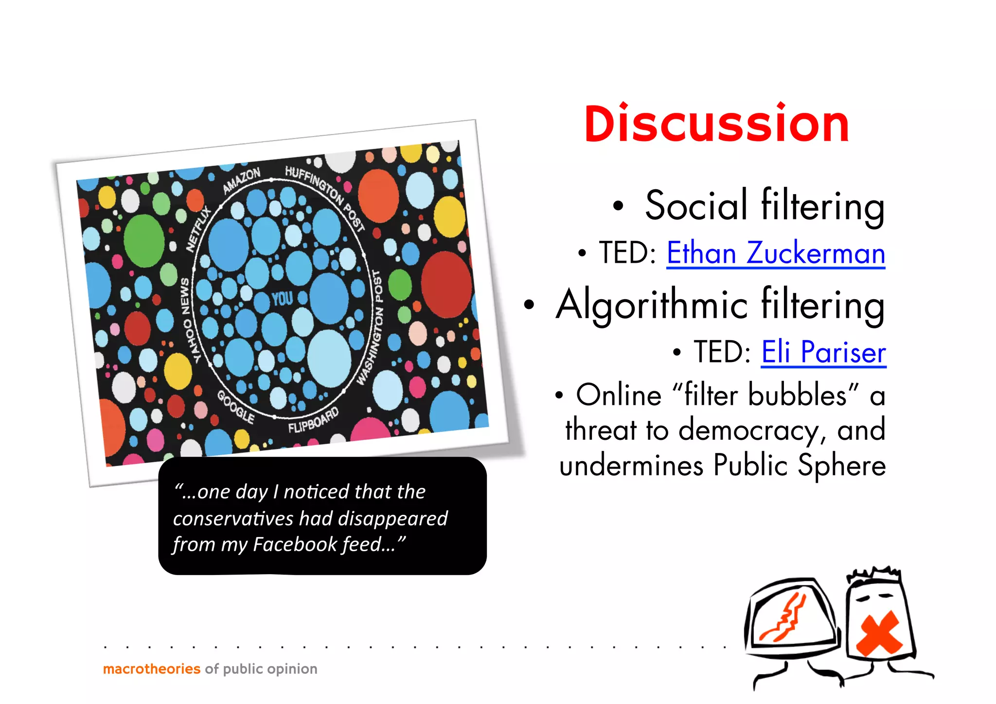 •  Social ﬁltering
•  TED: Ethan Zuckerman
•  Algorithmic ﬁltering
•  TED: Eli Pariser
•  Online “ﬁlter bubbles” a
threat to democracy, and
undermines Public Sphere
macrotheories of public opinion
“…one	
  day	
  I	
  no)ced	
  that	
  the	
  
conserva)ves	
  had	
  disappeared	
  
from	
  my	
  Facebook	
  feed…”	
  
Discussion
 