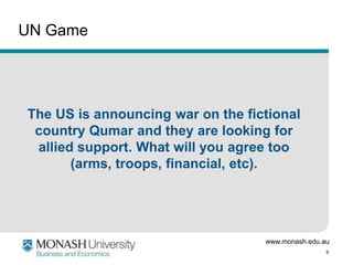 www.monash.edu.au
6
UN Game
The US is announcing war on the fictional
country Qumar and they are looking for
allied support. What will you agree too
(arms, troops, financial, etc).
 