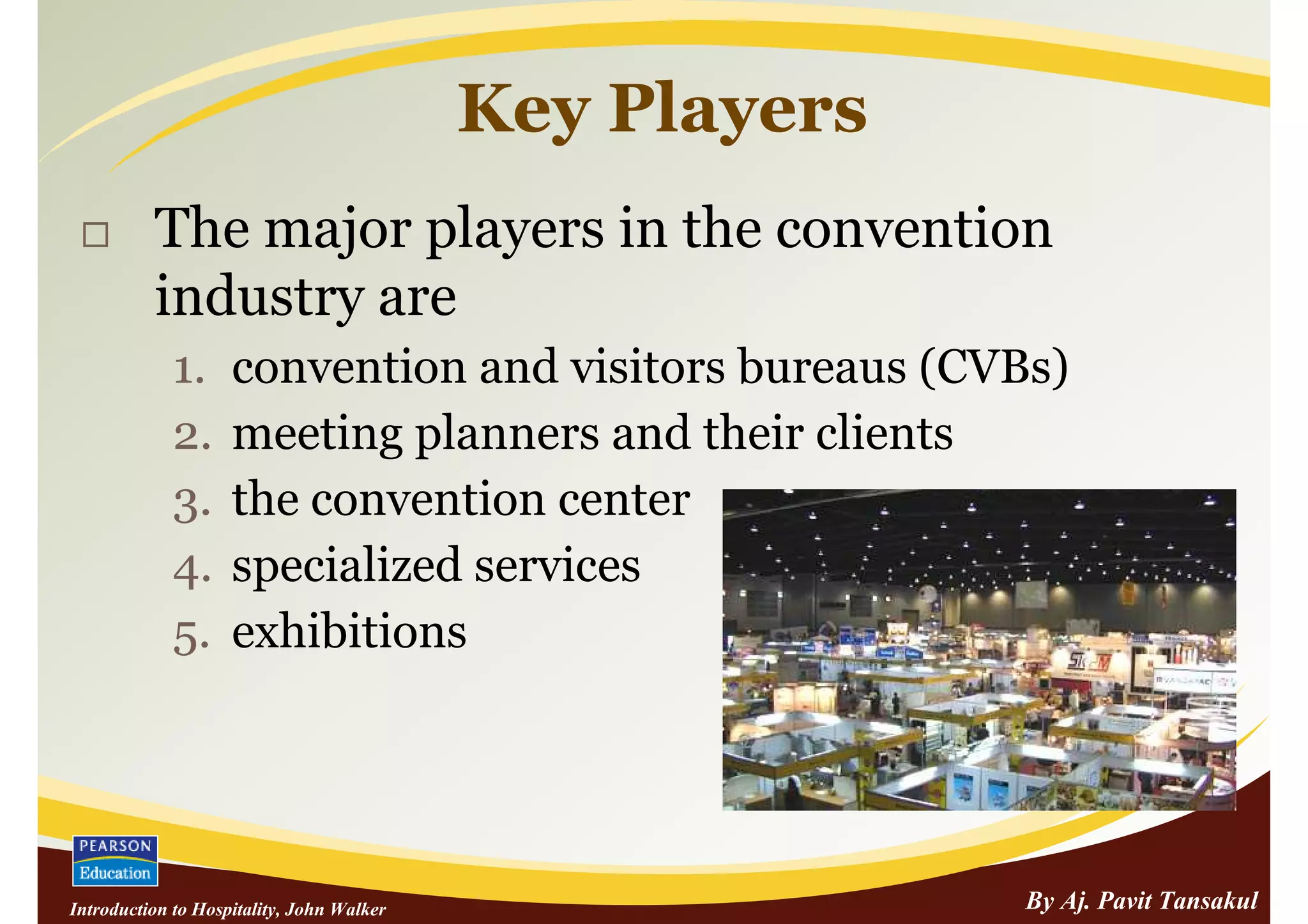 Key Players
          The major players in the convention
          industry are
             1.     convention and visitors bureaus (CVBs)
             2.     meeting planners and their clients
             3.     the convention center
             4.     specialized services
             5.     exhibitions




Introduction to Hospitality, John Walker                 By Aj. Pavit Tansakul
 