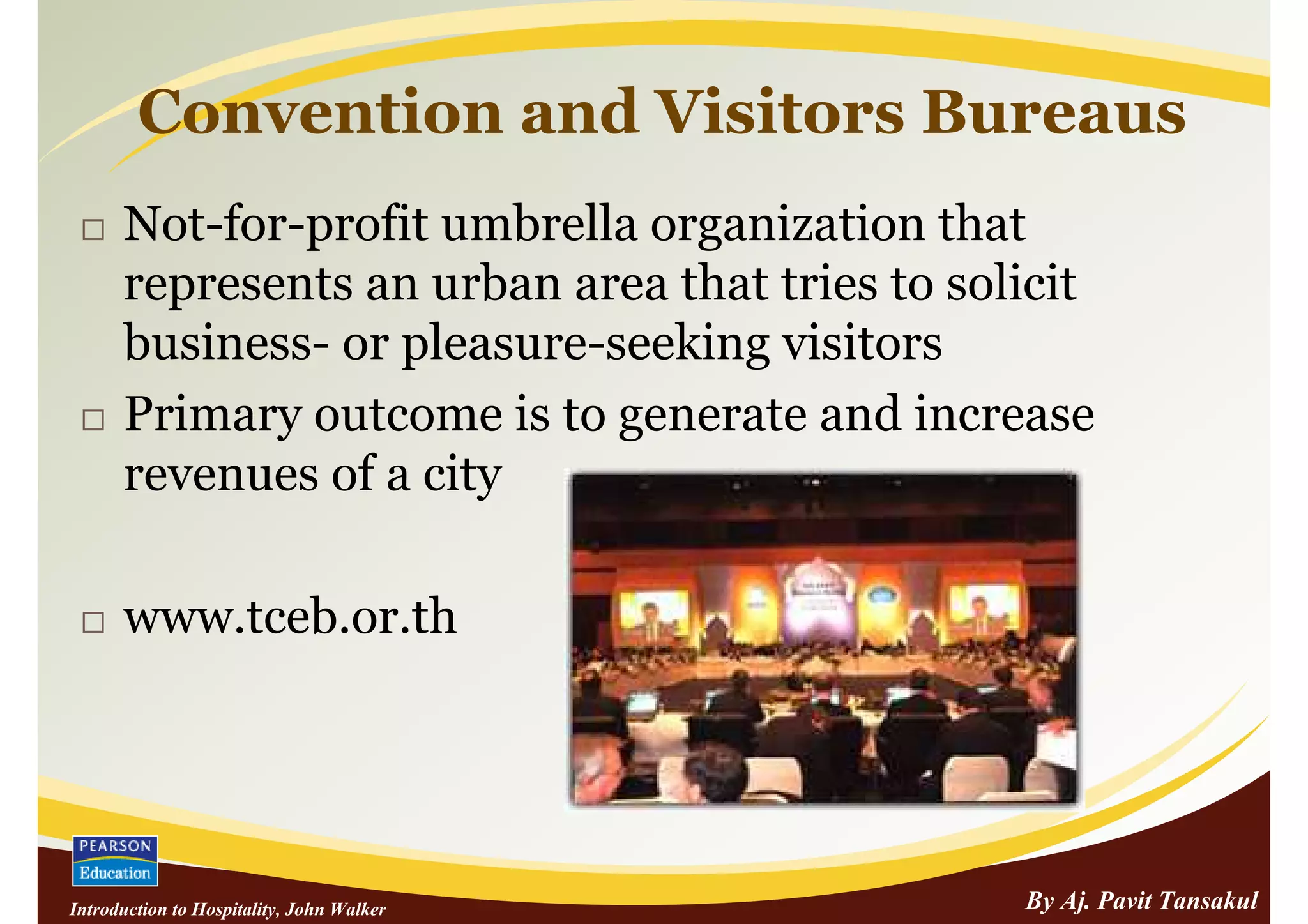 Convention and Visitors Bureaus
      Not-for-profit umbrella organization that
      represents an urban area that tries to solicit
      business- or pleasure-seeking visitors
      Primary outcome is to generate and increase
      revenues of a city

      www.tceb.or.th




Introduction to Hospitality, John Walker        By Aj. Pavit Tansakul
 