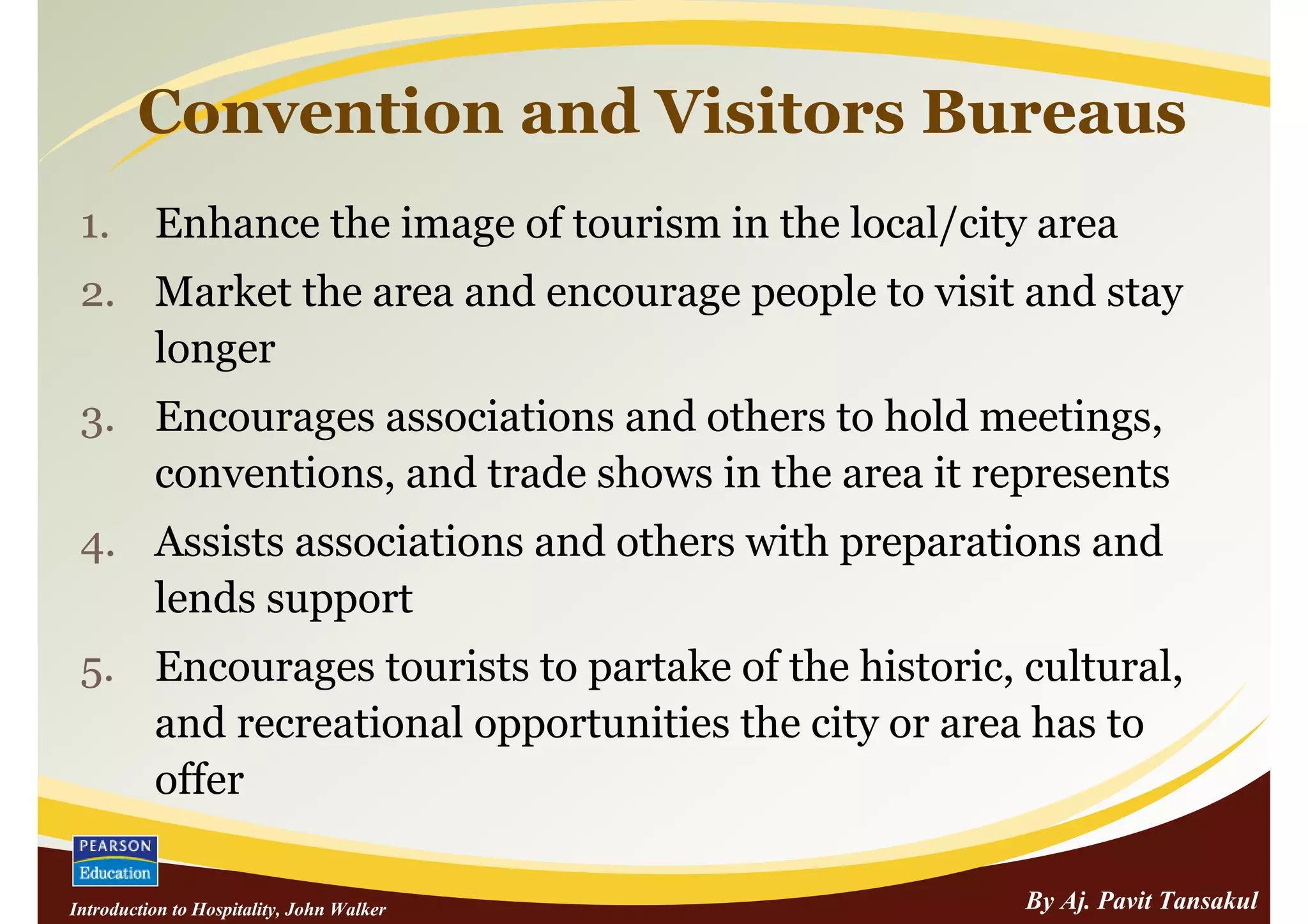 Convention and Visitors Bureaus
 1.       Enhance the image of tourism in the local/city area
 2. Market the area and encourage people to visit and stay
    longer
 3. Encourages associations and others to hold meetings,
    conventions, and trade shows in the area it represents
 4. Assists associations and others with preparations and
    lends support
 5. Encourages tourists to partake of the historic, cultural,
    and recreational opportunities the city or area has to
    offer

Introduction to Hospitality, John Walker                By Aj. Pavit Tansakul
 