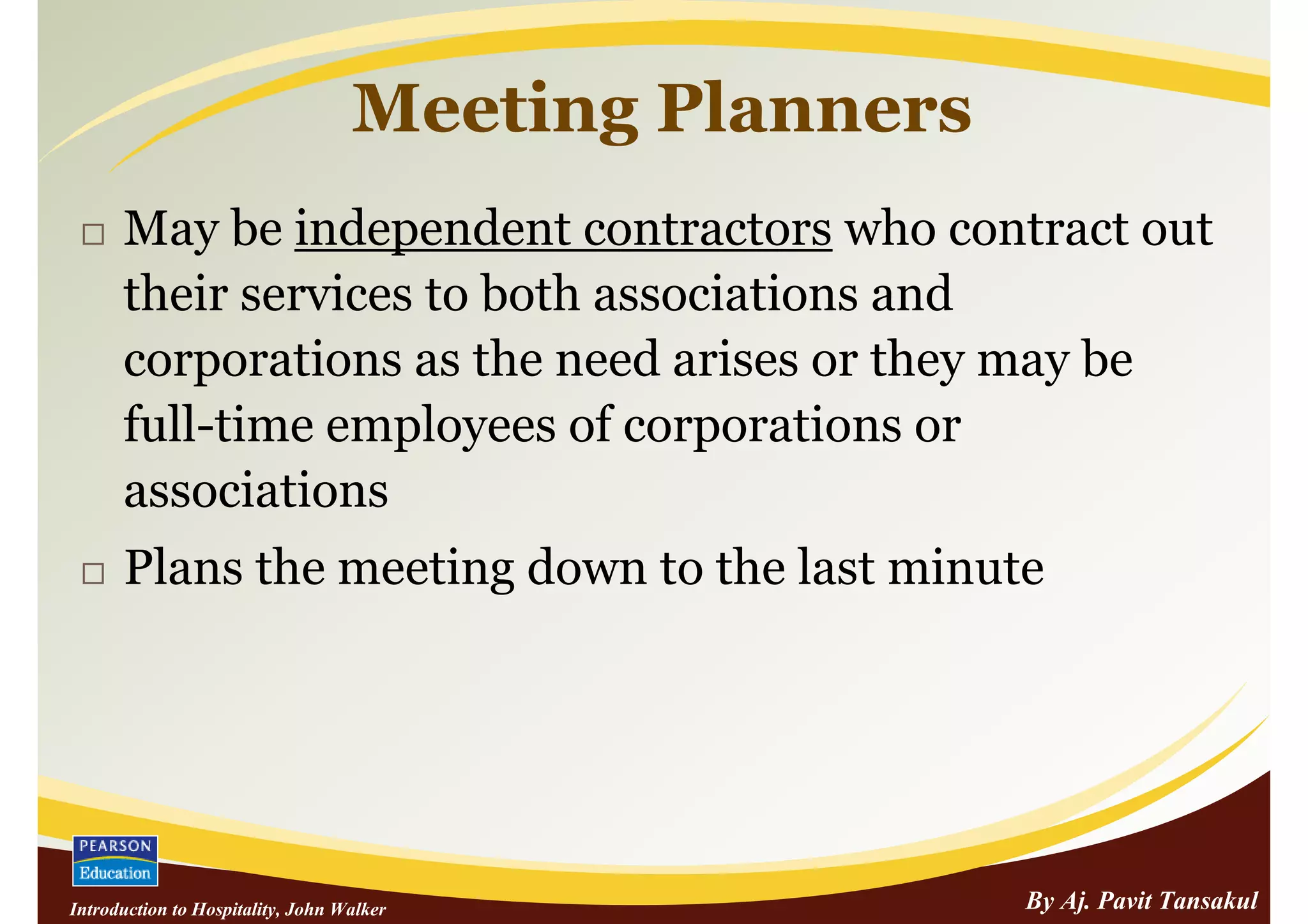 Meeting Planners
      May be independent contractors who contract out
      their services to both associations and
      corporations as the need arises or they may be
      full-time employees of corporations or
      associations
      Plans the meeting down to the last minute




Introduction to Hospitality, John Walker              By Aj. Pavit Tansakul
 
