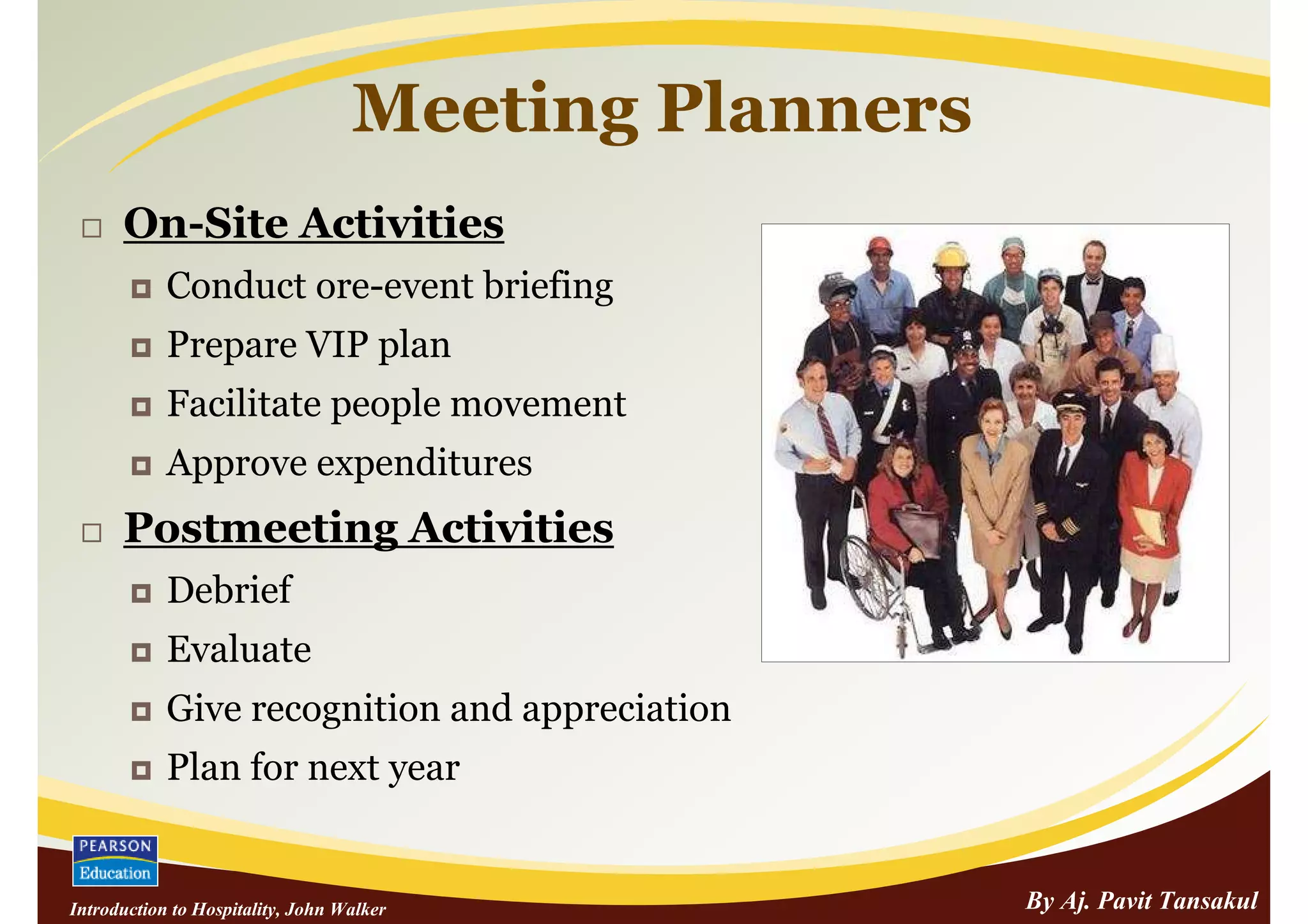 Meeting Planners
      On-Site Activities
            Conduct ore-event briefing
            Prepare VIP plan
            Facilitate people movement
            Approve expenditures
      Postmeeting Activities
            Debrief
            Evaluate
            Give recognition and appreciation
            Plan for next year


Introduction to Hospitality, John Walker              By Aj. Pavit Tansakul
 