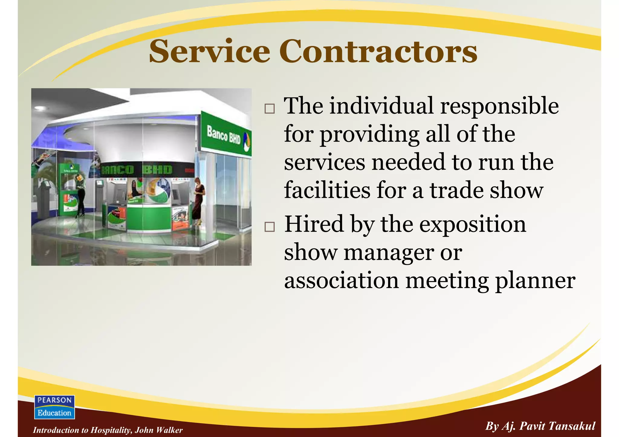 Service Contractors
                                           The individual responsible
                                           for providing all of the
                                           services needed to run the
                                           facilities for a trade show
                                           Hired by the exposition
                                           show manager or
                                           association meeting planner




Introduction to Hospitality, John Walker                     By Aj. Pavit Tansakul
 