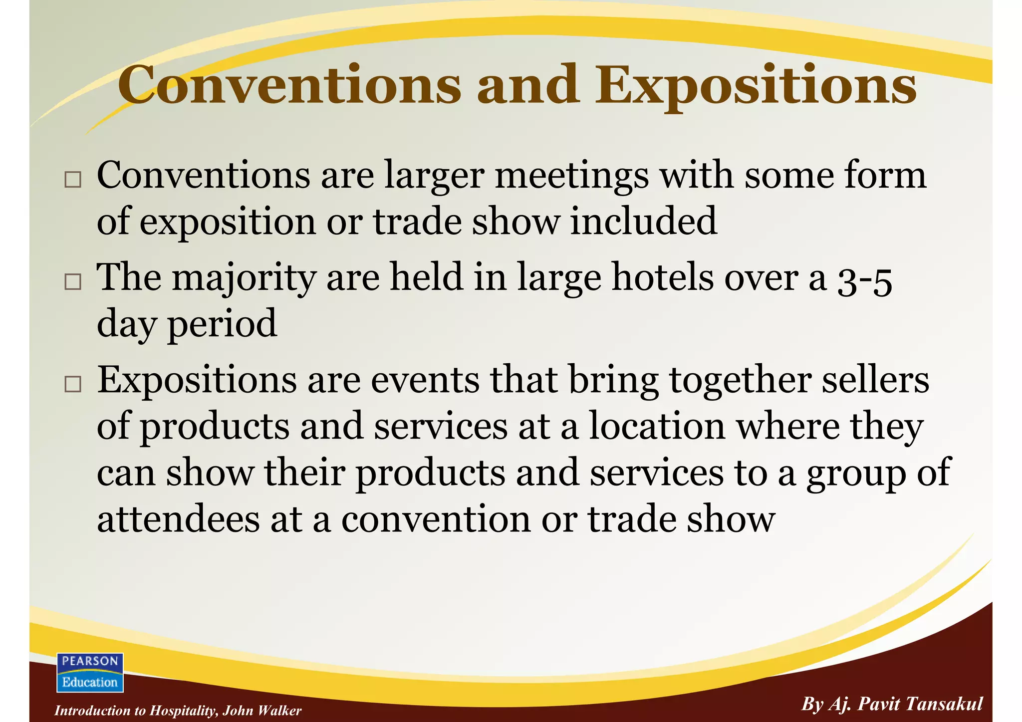 Conventions and Expositions
      Conventions are larger meetings with some form
      of exposition or trade show included
      The majority are held in large hotels over a 3-5
      day period
      Expositions are events that bring together sellers
      of products and services at a location where they
      can show their products and services to a group of
      attendees at a convention or trade show



Introduction to Hospitality, John Walker       By Aj. Pavit Tansakul
 