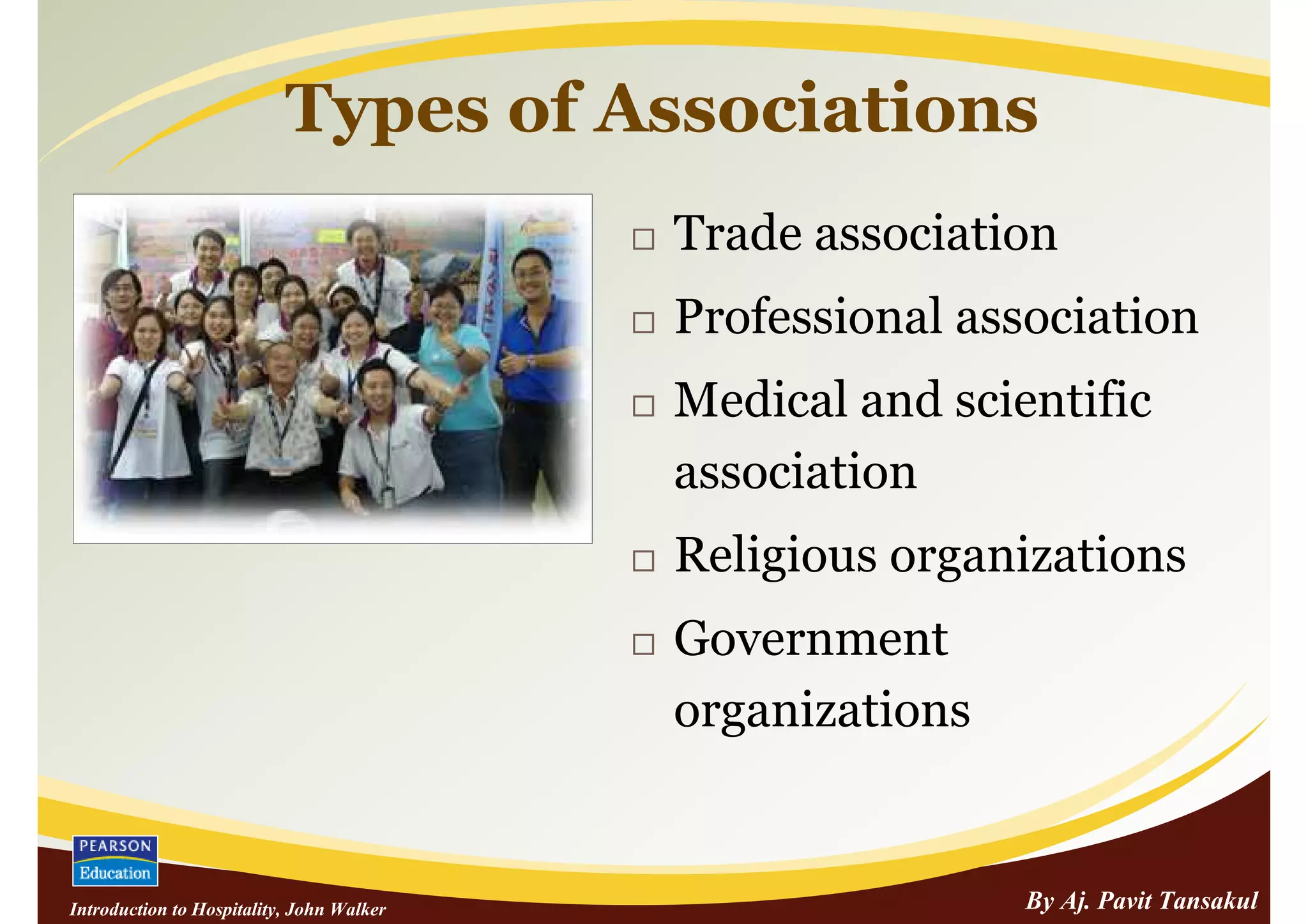 Types of Associations
                                           Trade association
                                           Professional association
                                           Medical and scientific
                                           association
                                           Religious organizations
                                           Government
                                           organizations


Introduction to Hospitality, John Walker                   By Aj. Pavit Tansakul
 