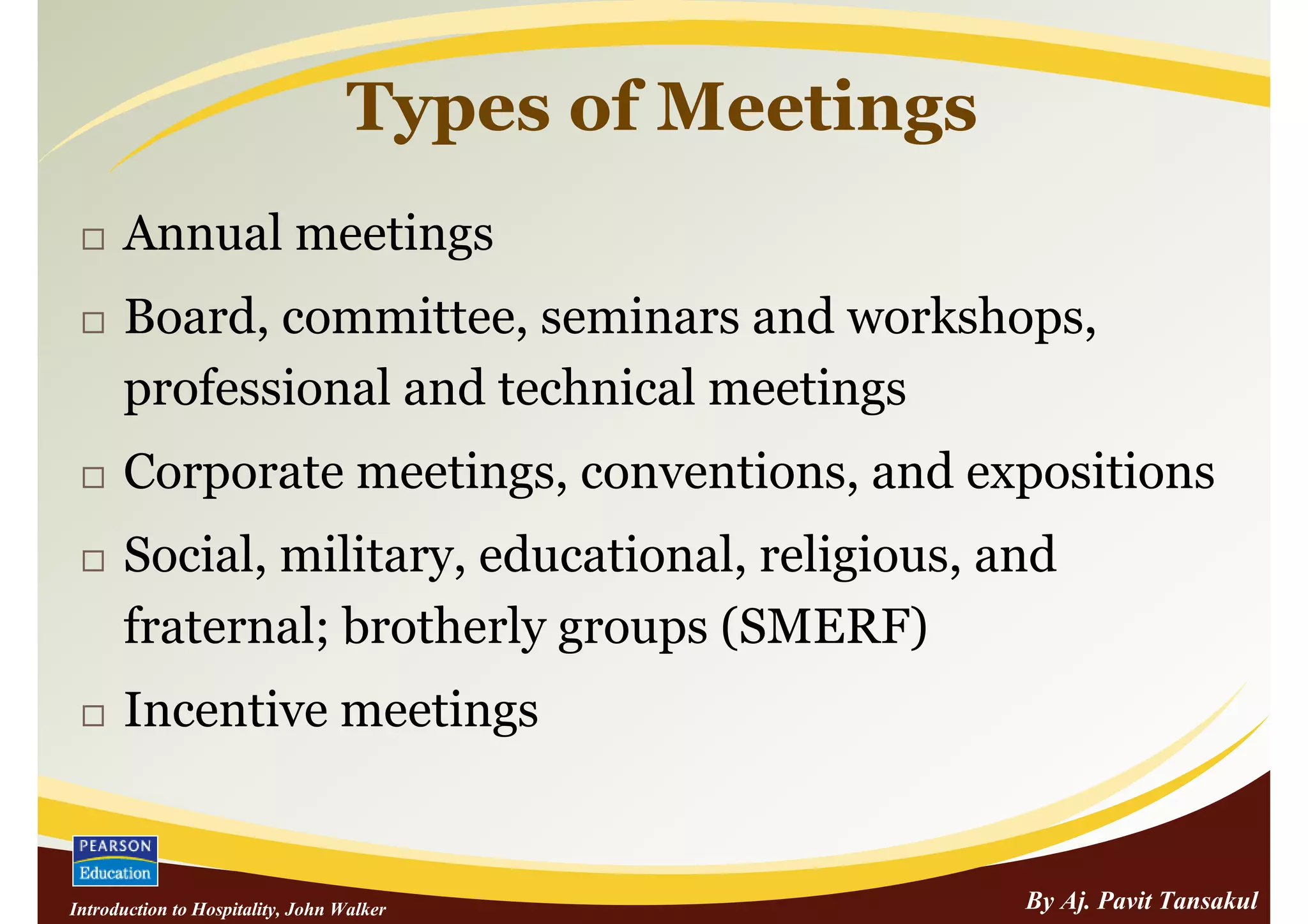 Types of Meetings
      Annual meetings
      Board, committee, seminars and workshops,
      professional and technical meetings
      Corporate meetings, conventions, and expositions
      Social, military, educational, religious, and
      fraternal; brotherly groups (SMERF)
      Incentive meetings


Introduction to Hospitality, John Walker               By Aj. Pavit Tansakul
 