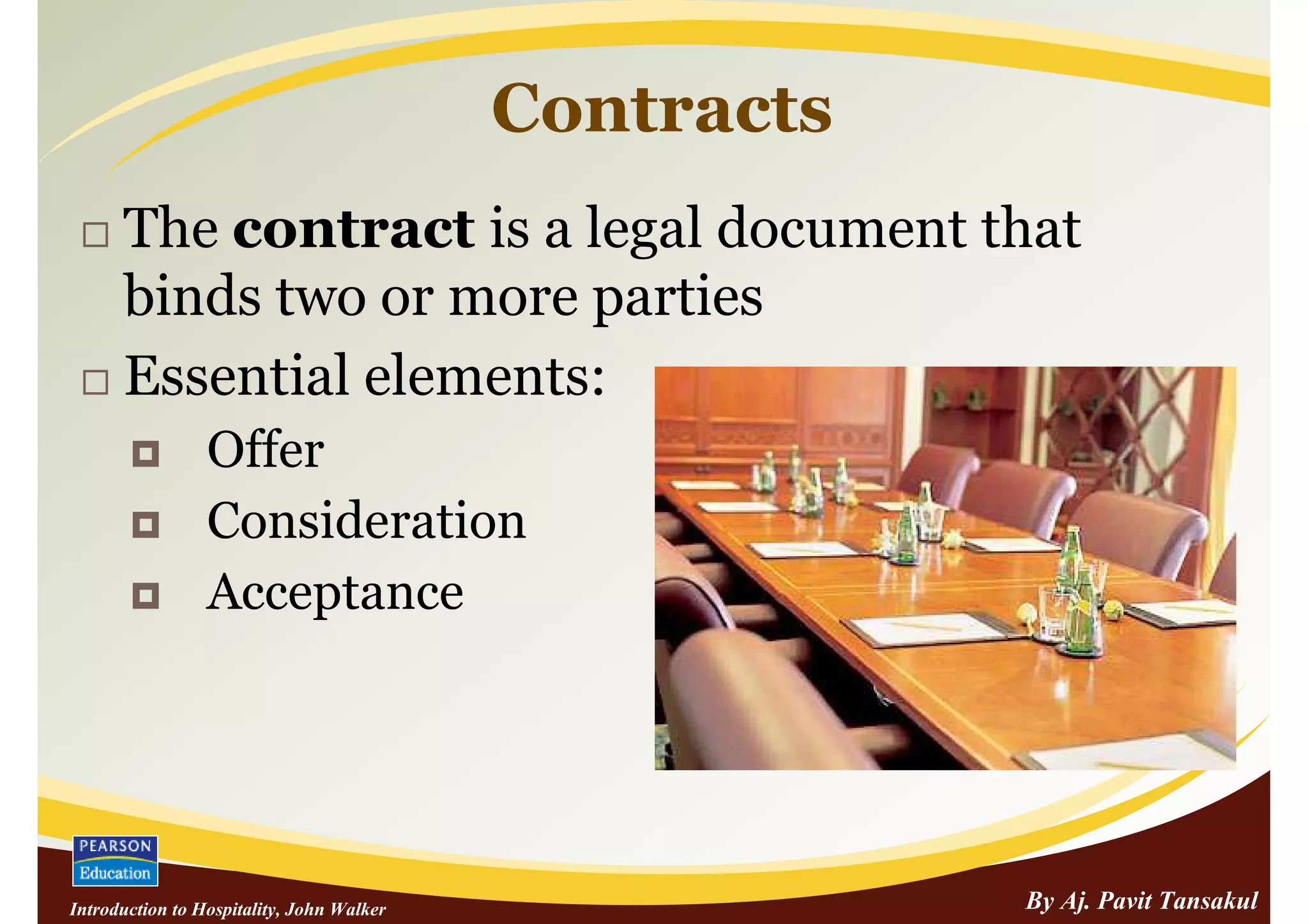 Contracts
      The contract is a legal document that
      binds two or more parties
      Essential elements:
                 Offer
                 Consideration
                 Acceptance




Introduction to Hospitality, John Walker               By Aj. Pavit Tansakul
 