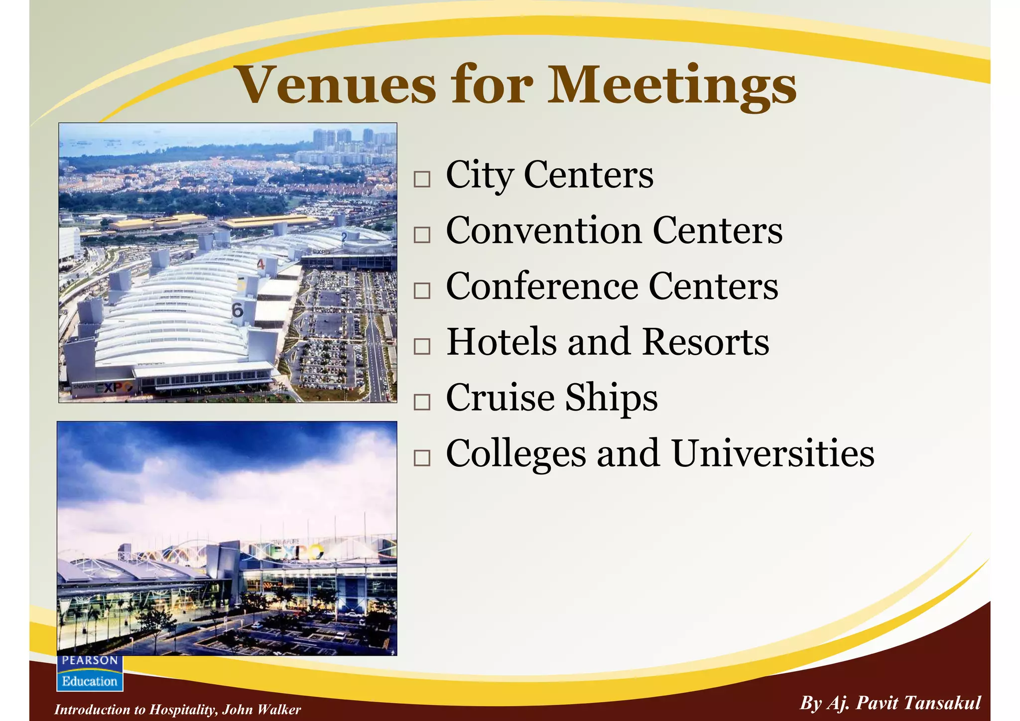 Venues for Meetings
                                           City Centers
                                           Convention Centers
                                           Conference Centers
                                           Hotels and Resorts
                                           Cruise Ships
                                           Colleges and Universities




Introduction to Hospitality, John Walker                       By Aj. Pavit Tansakul
 