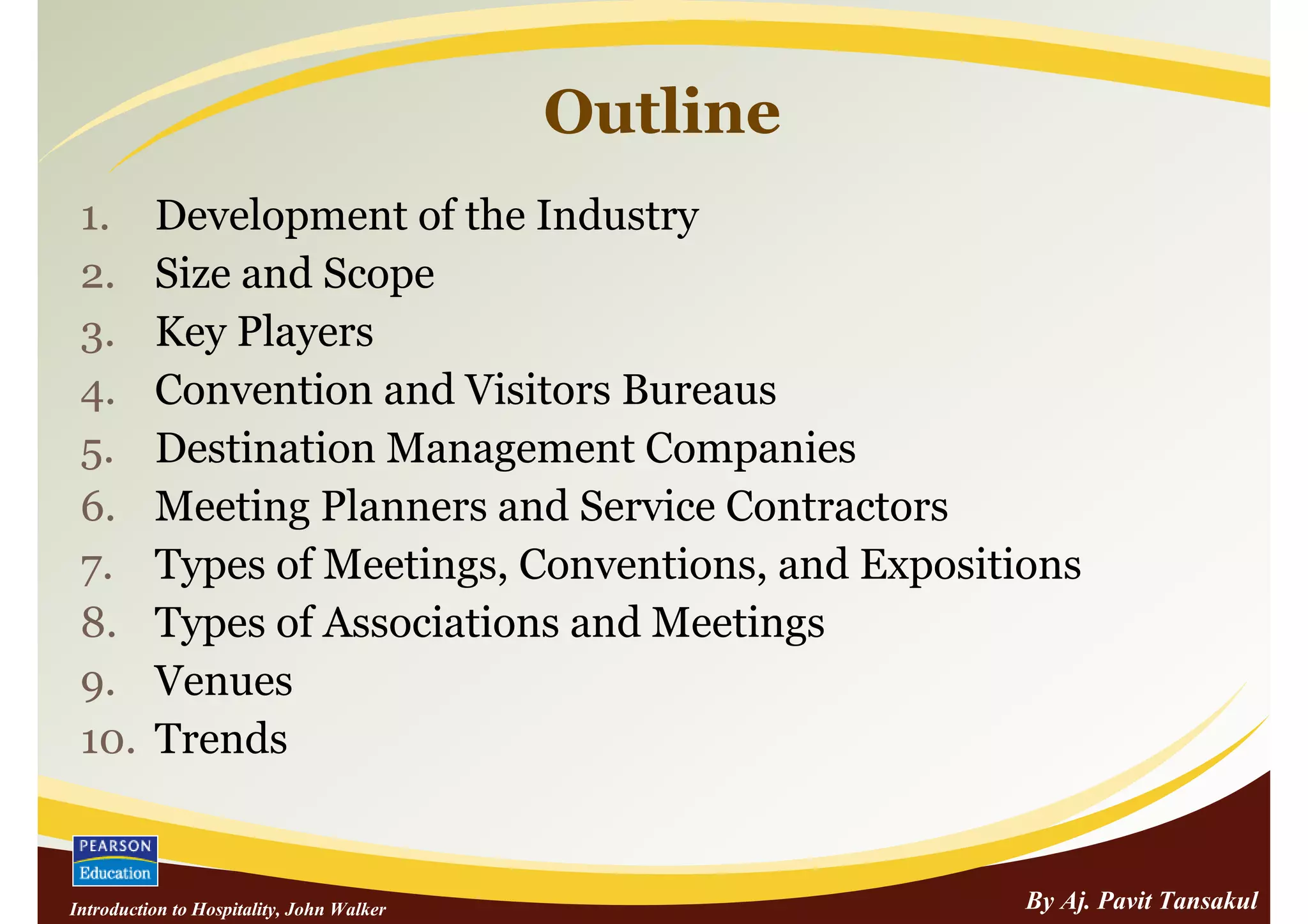 Outline
 1.       Development of the Industry
 2.       Size and Scope
 3.       Key Players
 4.       Convention and Visitors Bureaus
 5.       Destination Management Companies
 6.       Meeting Planners and Service Contractors
 7.       Types of Meetings, Conventions, and Expositions
 8.       Types of Associations and Meetings
 9.       Venues
 10.      Trends


Introduction to Hospitality, John Walker              By Aj. Pavit Tansakul
 