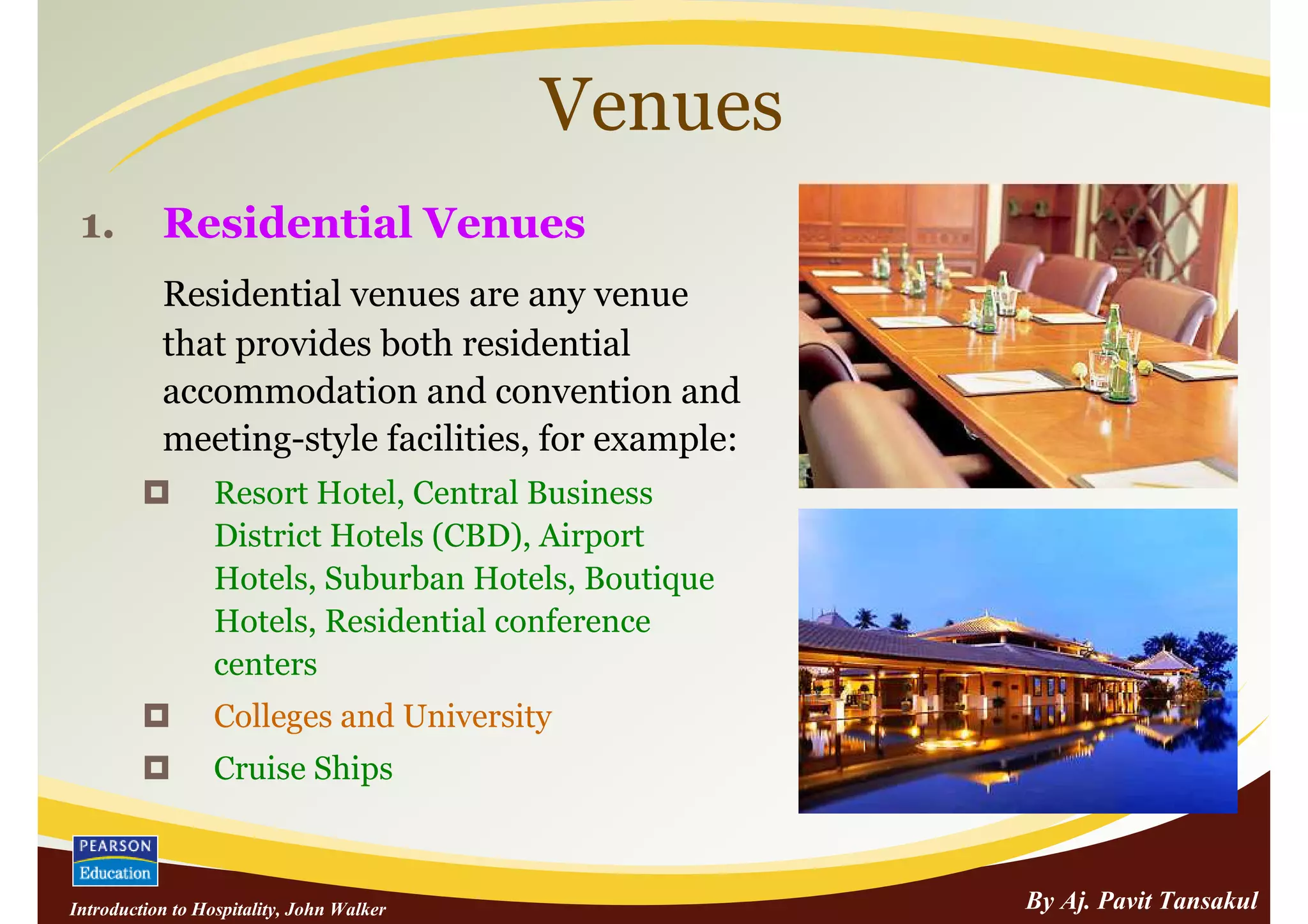 Venues
 1.        Residential Venues
           Residential venues are any venue
           that provides both residential
           accommodation and convention and
           meeting-style facilities, for example:
                  Resort Hotel, Central Business
                  District Hotels (CBD), Airport
                  Hotels, Suburban Hotels, Boutique
                  Hotels, Residential conference
                  centers
                  Colleges and University
                  Cruise Ships



Introduction to Hospitality, John Walker              By Aj. Pavit Tansakul
 