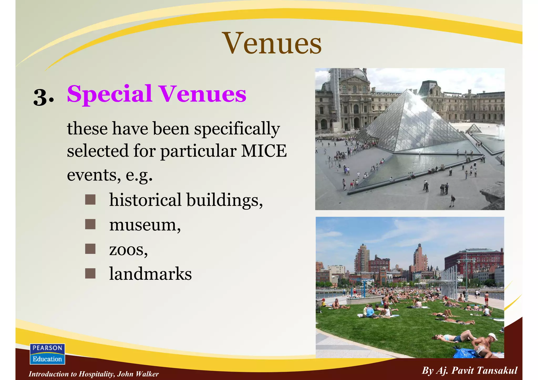 Venues
 3. Special Venues
           these have been specifically
           selected for particular MICE
           events, e.g.
                 historical buildings,
                 museum,
                 zoos,
                 landmarks




Introduction to Hospitality, John Walker            By Aj. Pavit Tansakul
 