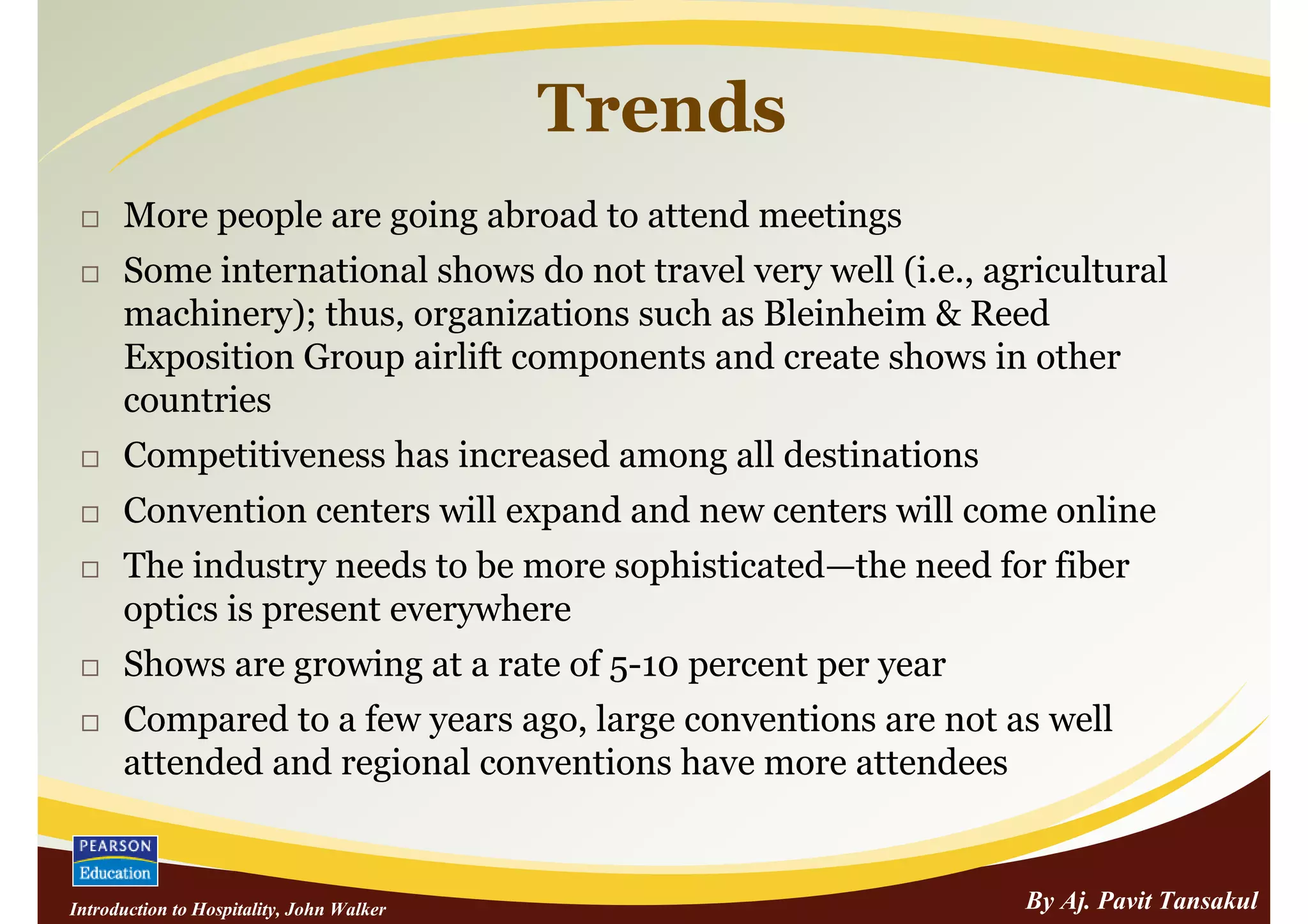 Trends
      More people are going abroad to attend meetings
      Some international shows do not travel very well (i.e., agricultural
      machinery); thus, organizations such as Bleinheim & Reed
      Exposition Group airlift components and create shows in other
      countries
      Competitiveness has increased among all destinations
      Convention centers will expand and new centers will come online
      The industry needs to be more sophisticated—the need for fiber
      optics is present everywhere
      Shows are growing at a rate of 5-10 percent per year
      Compared to a few years ago, large conventions are not as well
      attended and regional conventions have more attendees


Introduction to Hospitality, John Walker                        By Aj. Pavit Tansakul
 