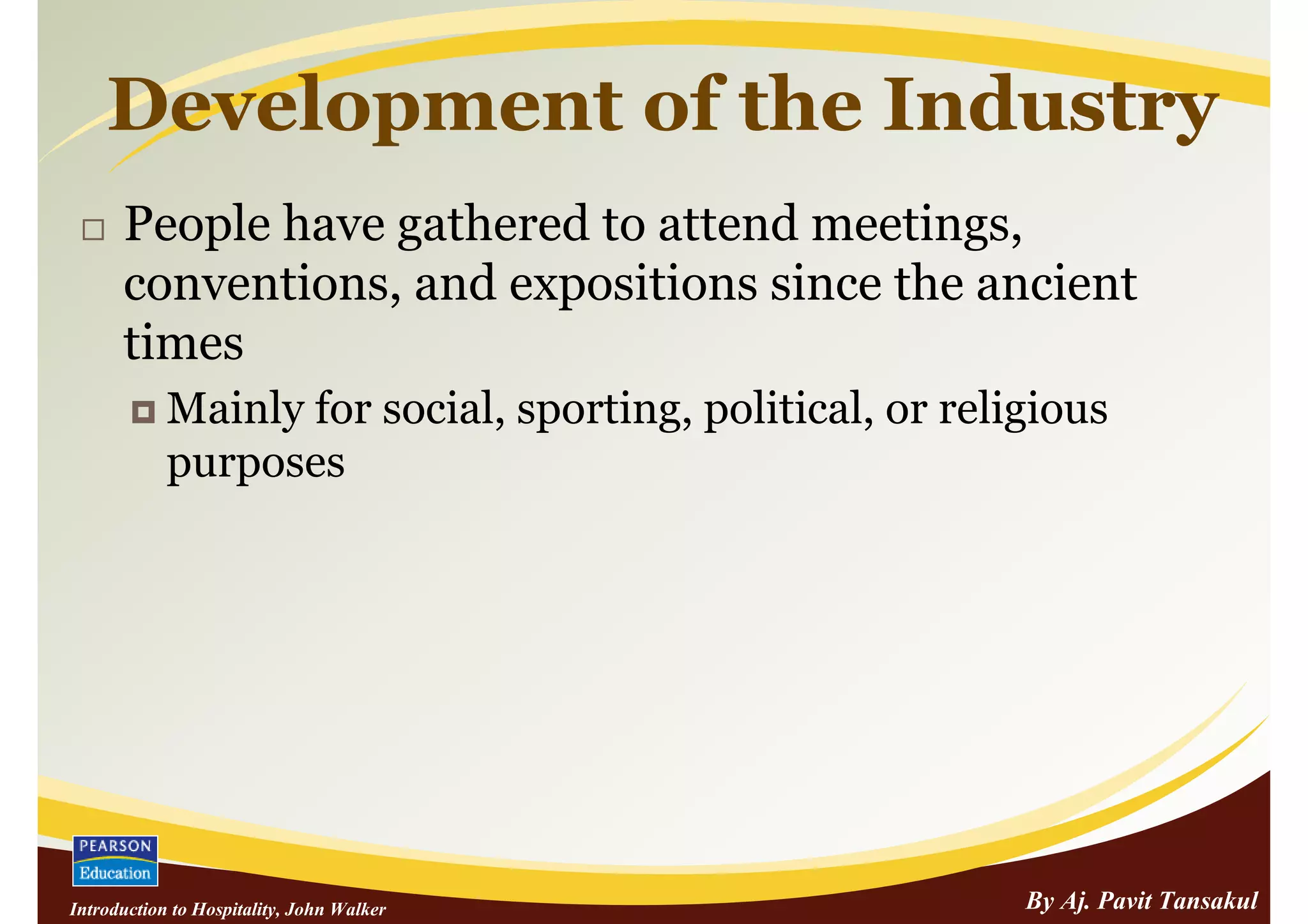 Development of the Industry
      People have gathered to attend meetings,
      conventions, and expositions since the ancient
      times
            Mainly for social, sporting, political, or religious
            purposes




Introduction to Hospitality, John Walker                   By Aj. Pavit Tansakul
 