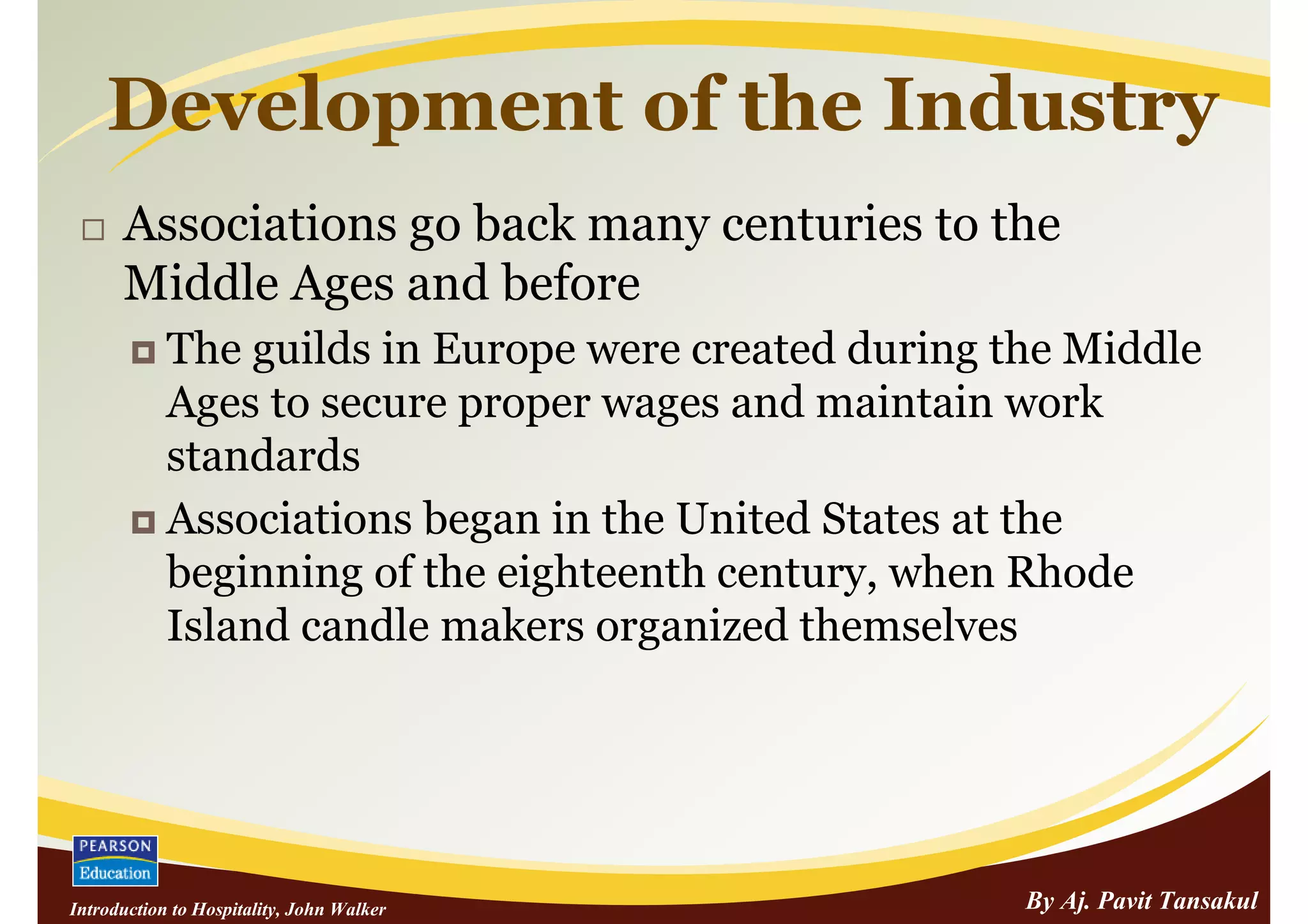 Development of the Industry
      Associations go back many centuries to the
      Middle Ages and before
            The guilds in Europe were created during the Middle
            Ages to secure proper wages and maintain work
            standards
            Associations began in the United States at the
            beginning of the eighteenth century, when Rhode
            Island candle makers organized themselves




Introduction to Hospitality, John Walker              By Aj. Pavit Tansakul
 
