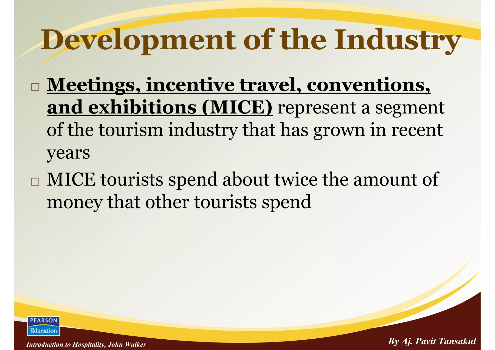 Development of the Industry
      Meetings, incentive travel, conventions,
      and exhibitions (MICE) represent a segment
      of the tourism industry that has grown in recent
      years
      MICE tourists spend about twice the amount of
      money that other tourists spend




Introduction to Hospitality, John Walker       By Aj. Pavit Tansakul
 