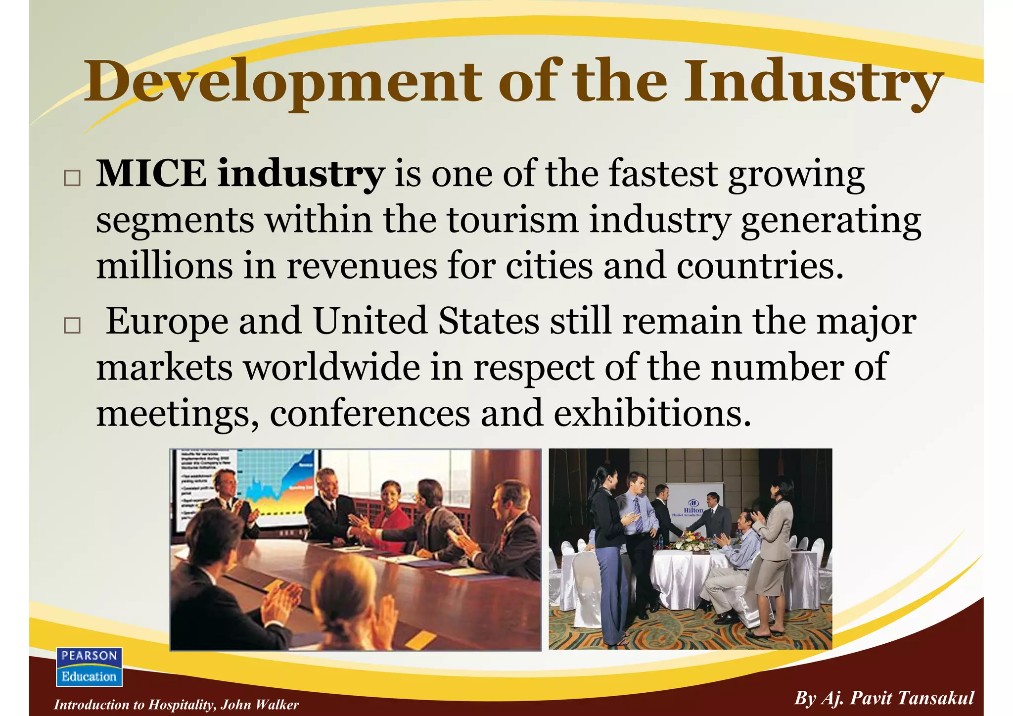 Development of the Industry
      MICE industry is one of the fastest growing
      segments within the tourism industry generating
      millions in revenues for cities and countries.
       Europe and United States still remain the major
      markets worldwide in respect of the number of
      meetings, conferences and exhibitions.




Introduction to Hospitality, John Walker      By Aj. Pavit Tansakul
 