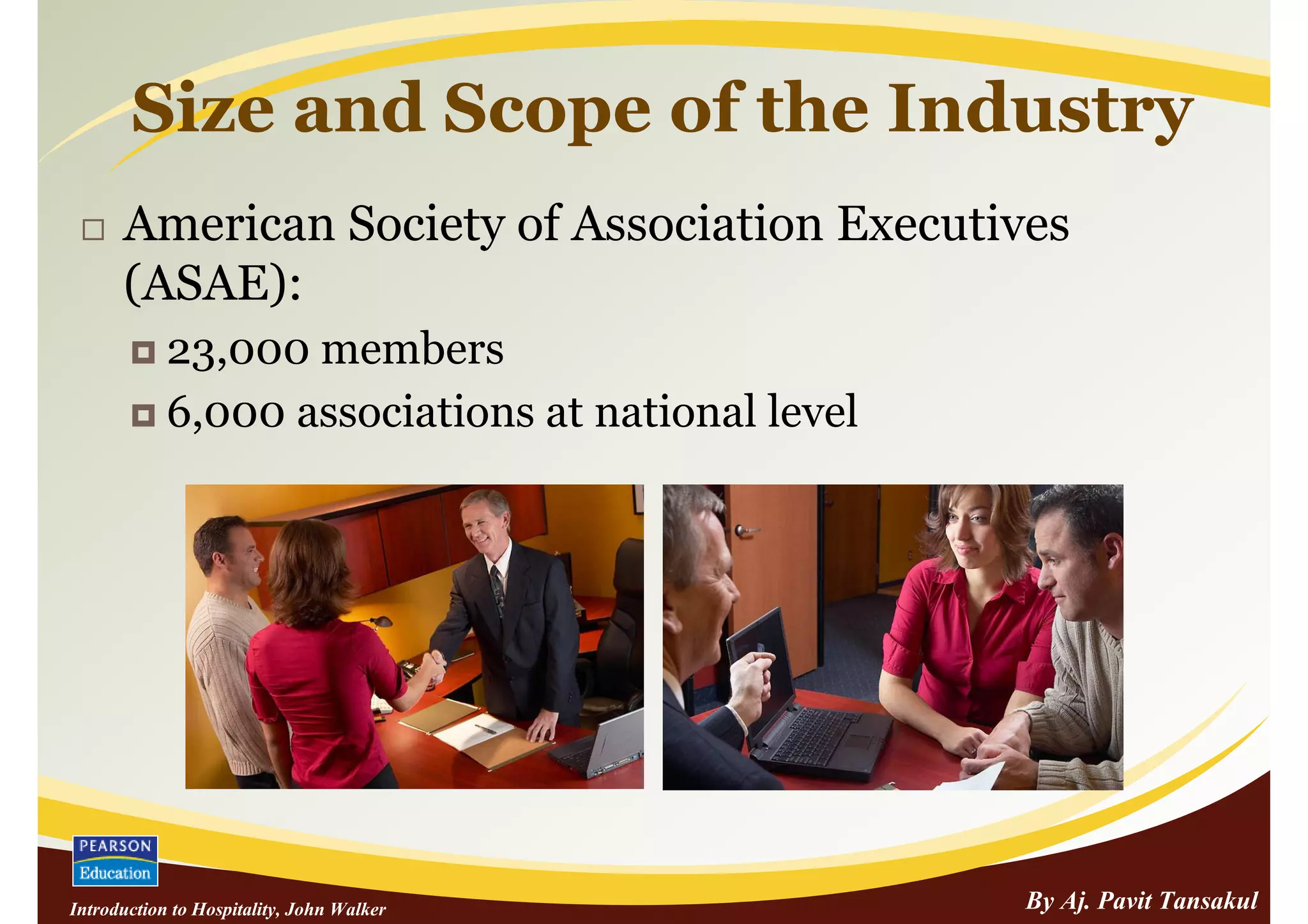 Size and Scope of the Industry
      American Society of Association Executives
      (ASAE):
            23,000 members
            6,000 associations at national level




Introduction to Hospitality, John Walker           By Aj. Pavit Tansakul
 