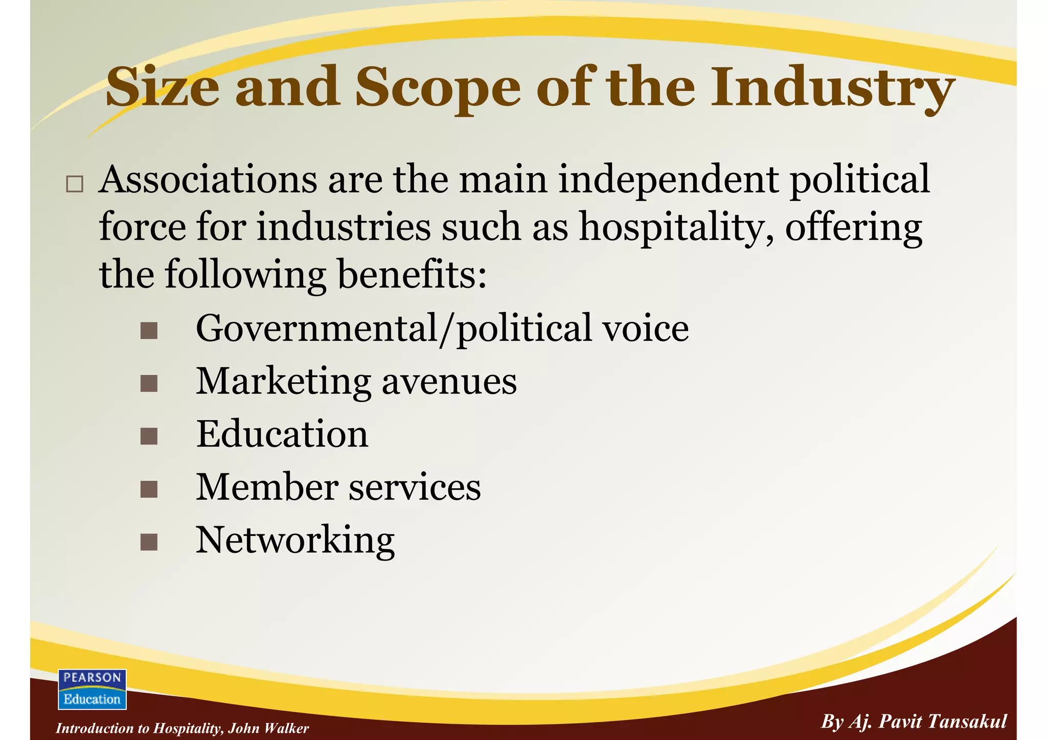 Size and Scope of the Industry
      Associations are the main independent political
      force for industries such as hospitality, offering
      the following benefits:
            Governmental/political voice
            Marketing avenues
            Education
            Member services
            Networking



Introduction to Hospitality, John Walker         By Aj. Pavit Tansakul
 