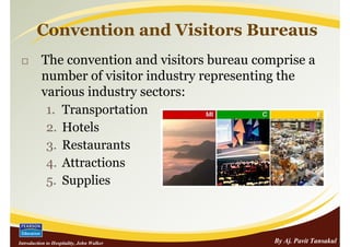 Convention and Visitors Bureaus
          The convention and visitors bureau comprise a
          number of visitor industry representing the
          various industry sectors:
           1. Transportation
           2. Hotels
           3. Restaurants
           4. Attractions
           5. Supplies



Introduction to Hospitality, John Walker        By Aj. Pavit Tansakul
 