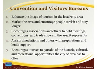 Convention and Visitors Bureaus
 1.       Enhance the image of tourism in the local/city area
 2. Market the area and encourage people to visit and stay
    longer
 3. Encourages associations and others to hold meetings,
    conventions, and trade shows in the area it represents
 4. Assists associations and others with preparations and
    lends support
 5. Encourages tourists to partake of the historic, cultural,
    and recreational opportunities the city or area has to
    offer

Introduction to Hospitality, John Walker                By Aj. Pavit Tansakul
 