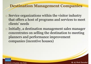 Destination Management Companies

      Service organizations within the visitor industry
      that offers a host of programs and services to meet
      clients’ needs
      Initially, a destination management sales manager
      concentrates on selling the destination to meeting
      planners and performance improvement
      companies (incentive houses)




Introduction to Hospitality, John Walker       By Aj. Pavit Tansakul
 