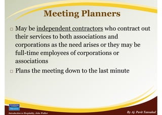 Meeting Planners
      May be independent contractors who contract out
      their services to both associations and
      corporations as the need arises or they may be
      full-time employees of corporations or
      associations
      Plans the meeting down to the last minute




Introduction to Hospitality, John Walker              By Aj. Pavit Tansakul
 