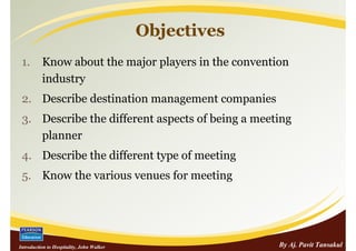 Objectives
 1.       Know about the major players in the convention
          industry
 2. Describe destination management companies
 3. Describe the different aspects of being a meeting
    planner
 4. Describe the different type of meeting
 5. Know the various venues for meeting




Introduction to Hospitality, John Walker                By Aj. Pavit Tansakul
 
