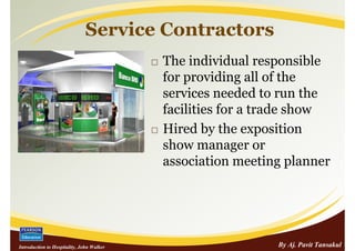 Service Contractors
                                           The individual responsible
                                           for providing all of the
                                           services needed to run the
                                           facilities for a trade show
                                           Hired by the exposition
                                           show manager or
                                           association meeting planner




Introduction to Hospitality, John Walker                     By Aj. Pavit Tansakul
 