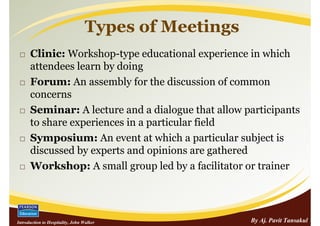 Types of Meetings
      Clinic: Workshop-type educational experience in which
      attendees learn by doing
      Forum: An assembly for the discussion of common
      concerns
      Seminar: A lecture and a dialogue that allow participants
      to share experiences in a particular field
      Symposium: An event at which a particular subject is
      discussed by experts and opinions are gathered
      Workshop: A small group led by a facilitator or trainer




Introduction to Hospitality, John Walker               By Aj. Pavit Tansakul
 