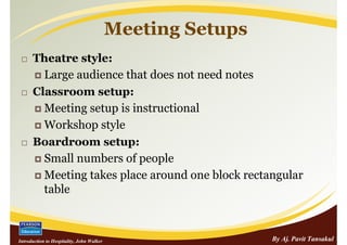 Meeting Setups
      Theatre style:
        Large audience that does not need notes
      Classroom setup:
        Meeting setup is instructional
        Workshop style
      Boardroom setup:
        Small numbers of people
        Meeting takes place around one block rectangular
        table



Introduction to Hospitality, John Walker                    By Aj. Pavit Tansakul
 