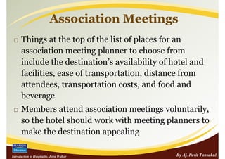 Association Meetings
      Things at the top of the list of places for an
      association meeting planner to choose from
      include the destination’s availability of hotel and
      facilities, ease of transportation, distance from
      attendees, transportation costs, and food and
      beverage
      Members attend association meetings voluntarily,
      so the hotel should work with meeting planners to
      make the destination appealing

Introduction to Hospitality, John Walker         By Aj. Pavit Tansakul
 
