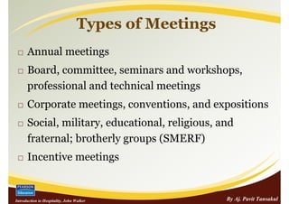 Types of Meetings
      Annual meetings
      Board, committee, seminars and workshops,
      professional and technical meetings
      Corporate meetings, conventions, and expositions
      Social, military, educational, religious, and
      fraternal; brotherly groups (SMERF)
      Incentive meetings


Introduction to Hospitality, John Walker               By Aj. Pavit Tansakul
 