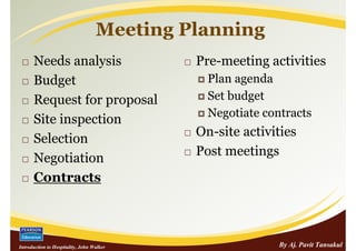 Meeting Planning
      Needs analysis                        Pre-meeting activities
      Budget                                  Plan agenda
      Request for proposal                    Set budget
                                              Negotiate contracts
      Site inspection
                                            On-site activities
      Selection
                                            Post meetings
      Negotiation
      Contracts



Introduction to Hospitality, John Walker                   By Aj. Pavit Tansakul
 