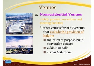 Venues
                                           2. Nonresidential Venues
                                             = Only provide convention and
                                             meeting facilities
                                             * other venues for MICE events
                                               that exclude the provision of
                                               lodging
                                                  indicated or purpose-built
                                                  convention centers
                                                  exhibition halls
                                                  arenas & stadium


Introduction to Hospitality, John Walker                            By Aj. Pavit Tansakul
 