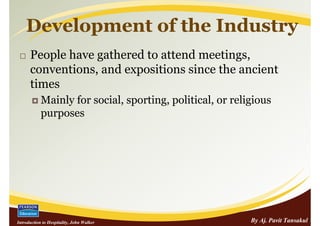 Development of the Industry
      People have gathered to attend meetings,
      conventions, and expositions since the ancient
      times
            Mainly for social, sporting, political, or religious
            purposes




Introduction to Hospitality, John Walker                   By Aj. Pavit Tansakul
 