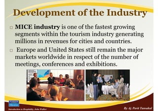 Development of the Industry
      MICE industry is one of the fastest growing
      segments within the tourism industry generating
      millions in revenues for cities and countries.
       Europe and United States still remain the major
      markets worldwide in respect of the number of
      meetings, conferences and exhibitions.




Introduction to Hospitality, John Walker      By Aj. Pavit Tansakul
 