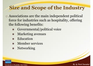 Size and Scope of the Industry
      Associations are the main independent political
      force for industries such as hospitality, offering
      the following benefits:
            Governmental/political voice
            Marketing avenues
            Education
            Member services
            Networking



Introduction to Hospitality, John Walker         By Aj. Pavit Tansakul
 