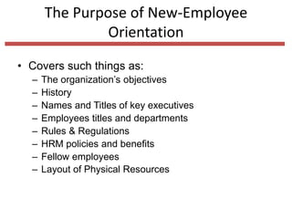 • Covers such things as:
– The organization’s objectives
– History
– Names and Titles of key executives
– Employees titles and departments
– Rules & Regulations
– HRM policies and benefits
– Fellow employees
– Layout of Physical Resources
The Purpose of New-Employee
Orientation
 