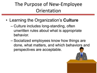 The Purpose of New-Employee
Orientation
• Learning the Organization’s Culture
– Culture includes long-standing, often
unwritten rules about what is appropriate
behavior.
– Socialized employees know how things are
done, what matters, and which behaviors and
perspectives are acceptable.
 
