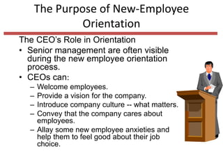 The Purpose of New-Employee
Orientation
The CEO’s Role in Orientation
• Senior management are often visible
during the new employee orientation
process.
• CEOs can:
– Welcome employees.
– Provide a vision for the company.
– Introduce company culture -- what matters.
– Convey that the company cares about
employees.
– Allay some new employee anxieties and
help them to feel good about their job
choice.
 