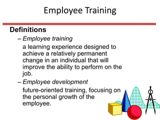 Employee Training
Definitions
– Employee training
a learning experience designed to
achieve a relatively permanent
change in an individual that will
improve the ability to perform on the
job.
– Employee development
future-oriented training, focusing on
the personal growth of the
employee.
 